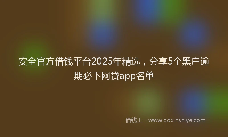 安全官方借钱平台2025年精选，分享5个黑户逾期必下网贷app名单