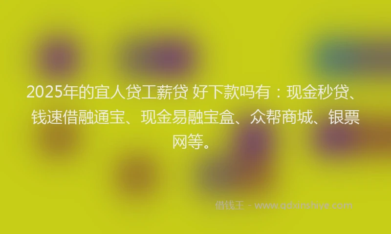 2025年的宜人贷工薪贷 好下款吗有：现金秒贷、钱速借融通宝、现金易融宝盒、众帮商城、银票网等。