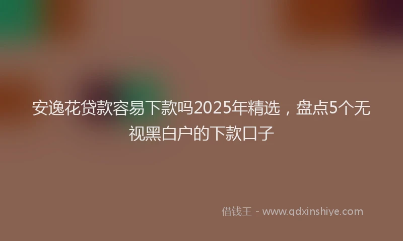安逸花贷款容易下款吗2025年精选，盘点5个无视黑白户的下款口子
