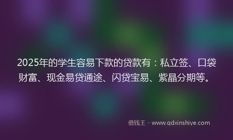 2025年的学生容易下款的贷款有：私立签、口袋财富、现金易贷通途、闪贷宝易、紫晶分期等。