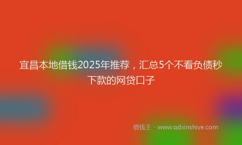 宜昌本地借钱2025年推荐，汇总5个不看负债秒下款的网贷口子