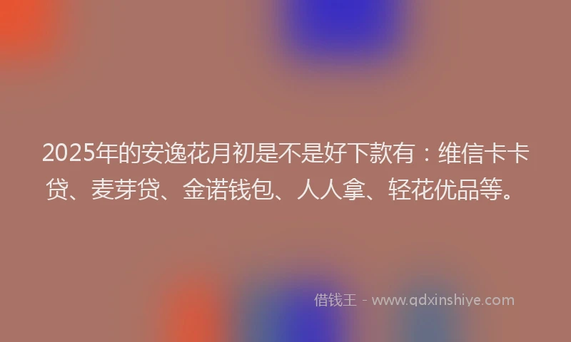 2025年的安逸花月初是不是好下款有：维信卡卡贷、麦芽贷、金诺钱包、人人拿、轻花优品等。