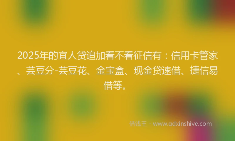 2025年的宜人贷追加看不看征信有：信用卡管家、芸豆分-芸豆花、金宝盒、现金贷速借、捷信易借等。