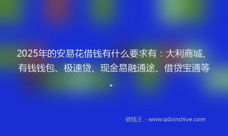 2025年的安易花借钱有什么要求有：大利商城、有钱钱包、极速贷、现金易融通途、借贷宝通等。