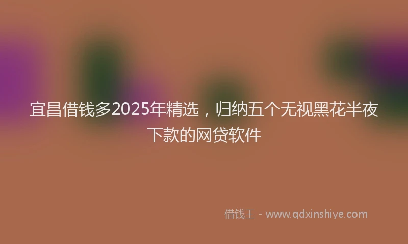 宜昌借钱多2025年精选，归纳五个无视黑花半夜下款的网贷软件