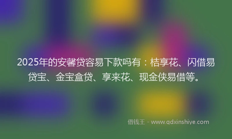2025年的安馨贷容易下款吗有：桔享花、闪借易贷宝、金宝盒贷、享来花、现金侠易借等。