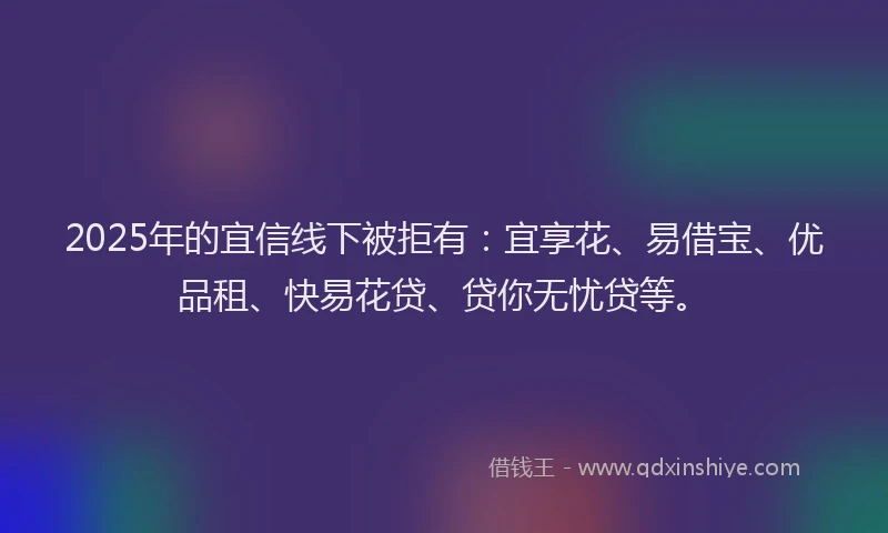 2025年的宜信线下被拒有：宜享花、易借宝、优品租、快易花贷、贷你无忧贷等。