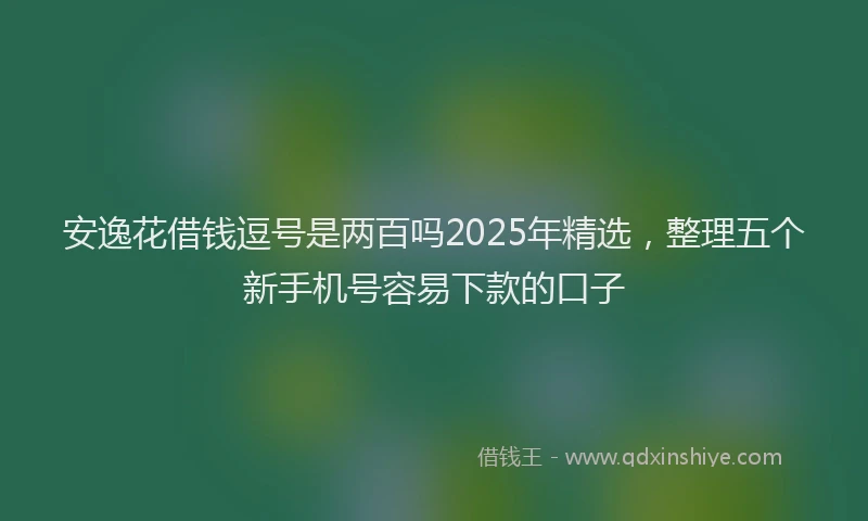 安逸花借钱逗号是两百吗2025年精选，整理五个新手机号容易下款的口子
