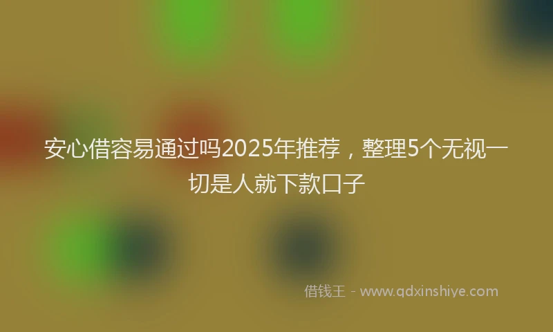 安心借容易通过吗2025年推荐，整理5个无视一切是人就下款口子