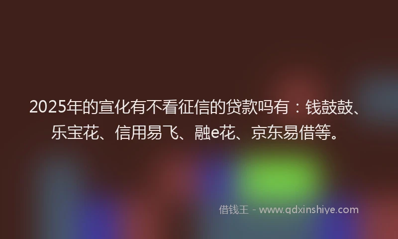 2025年的宣化有不看征信的贷款吗有：钱鼓鼓、乐宝花、信用易飞、融e花、京东易借等。