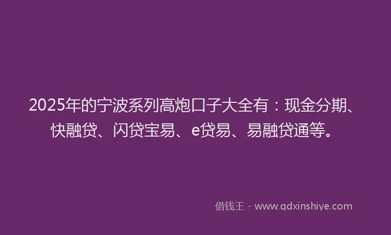 2025年的宁波系列高炮口子大全有：现金分期、快融贷、闪贷宝易、e贷易、易融贷通等。