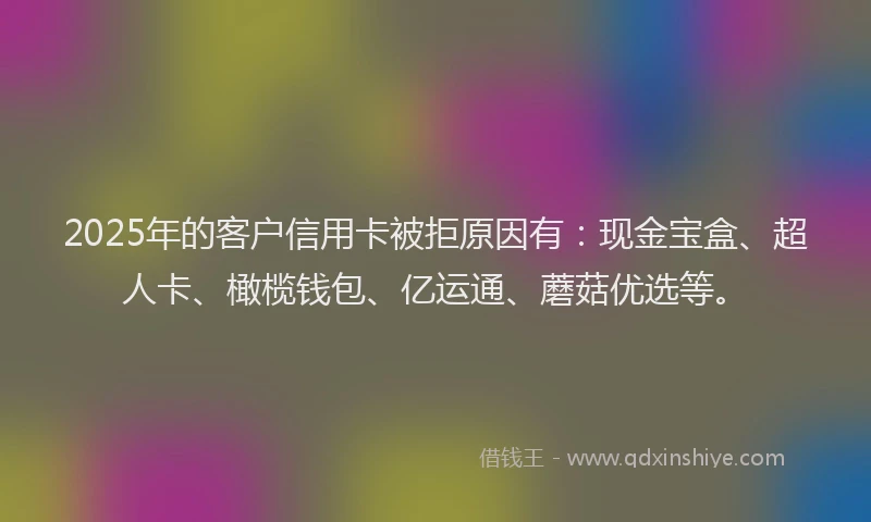 2025年的客户信用卡被拒原因有：现金宝盒、超人卡、橄榄钱包、亿运通、蘑菇优选等。