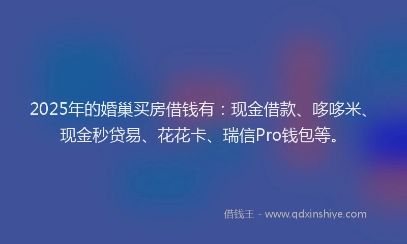 2025年的婚巢买房借钱有：现金借款、哆哆米、现金秒贷易、花花卡、瑞信Pro钱包等。