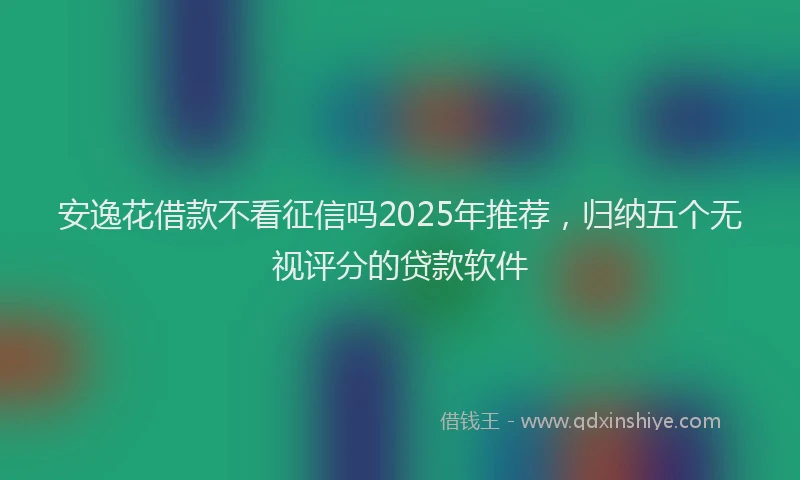 安逸花借款不看征信吗2025年推荐，归纳五个无视评分的贷款软件