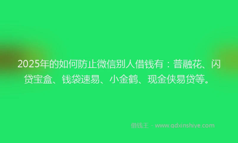 2025年的如何防止微信别人借钱有：普融花、闪贷宝盒、钱袋速易、小金鹤、现金侠易贷等。