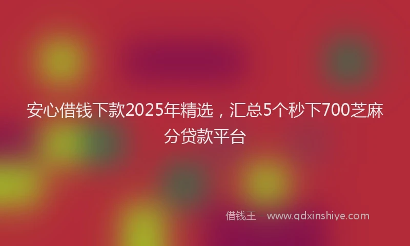 安心借钱下款2025年精选，汇总5个秒下700芝麻分贷款平台