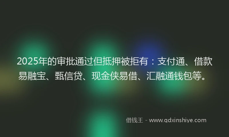 2025年的审批通过但抵押被拒有：支付通、借款易融宝、甄信贷、现金侠易借、汇融通钱包等。