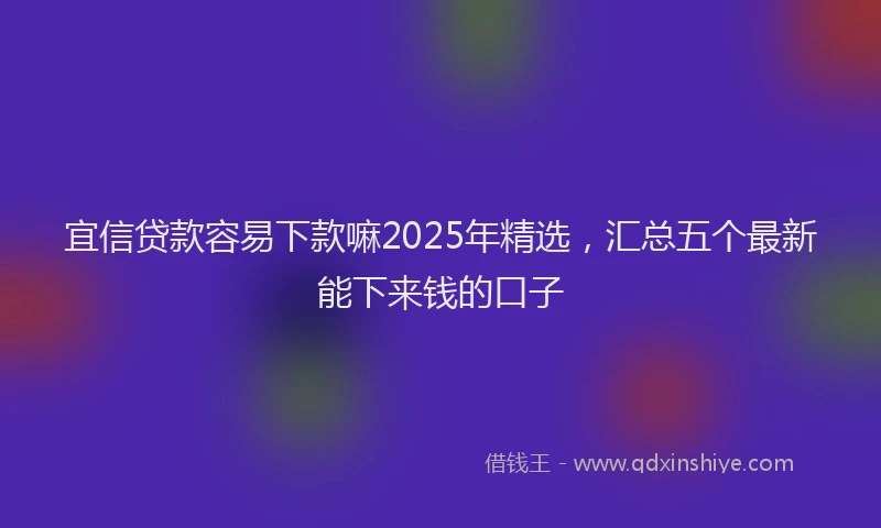 宜信贷款容易下款嘛2025年精选，汇总五个最新能下来钱的口子