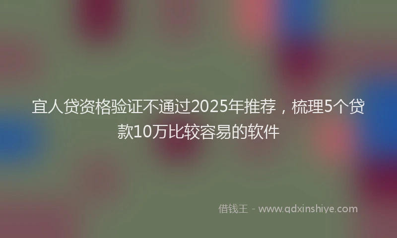 宜人贷资格验证不通过2025年推荐，梳理5个贷款10万比较容易的软件