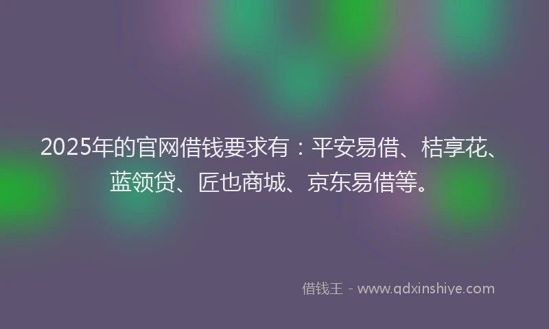 2025年的官网借钱要求有：平安易借、桔享花、蓝领贷、匠也商城、京东易借等。