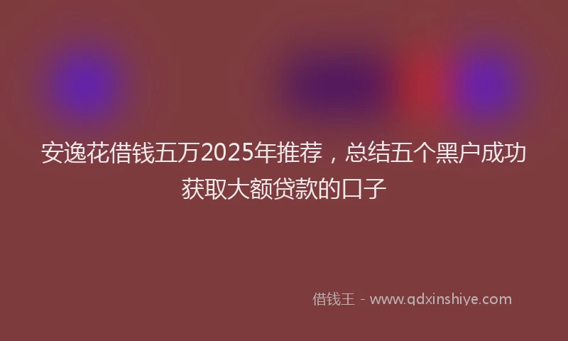 安逸花借钱五万2025年推荐，总结五个黑户成功获取大额贷款的口子