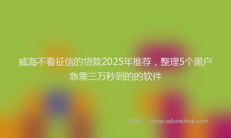 威海不看征信的贷款2025年推荐，整理5个黑户急需三万秒到的的软件