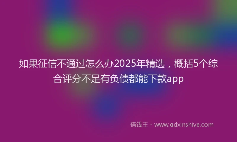 如果征信不通过怎么办2025年精选，概括5个综合评分不足有负债都能下款app