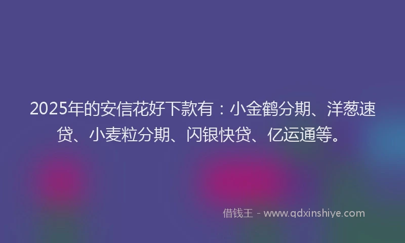 2025年的安信花好下款有：小金鹤分期、洋葱速贷、小麦粒分期、闪银快贷、亿运通等。