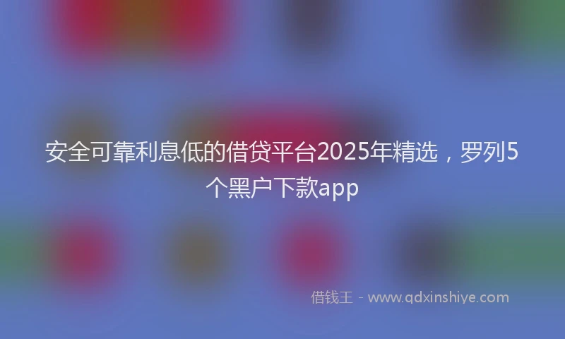 安全可靠利息低的借贷平台2025年精选，罗列5个黑户下款app