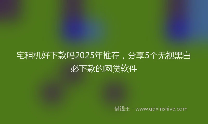 宅租机好下款吗2025年推荐，分享5个无视黑白必下款的网贷软件