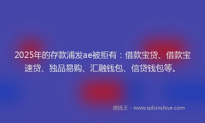 2025年的存款浦发ae被拒有：借款宝贷、借款宝速贷、独品易购、汇融钱包、信贷钱包等。