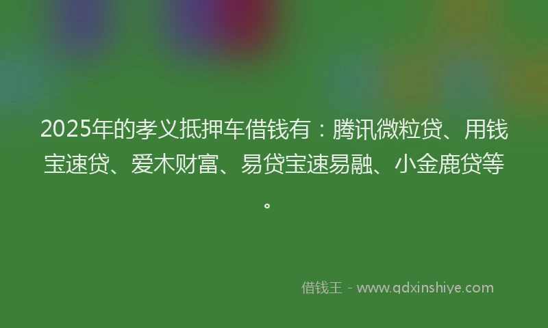 2025年的孝义抵押车借钱有：腾讯微粒贷、用钱宝速贷、爱木财富、易贷宝速易融、小金鹿贷等。