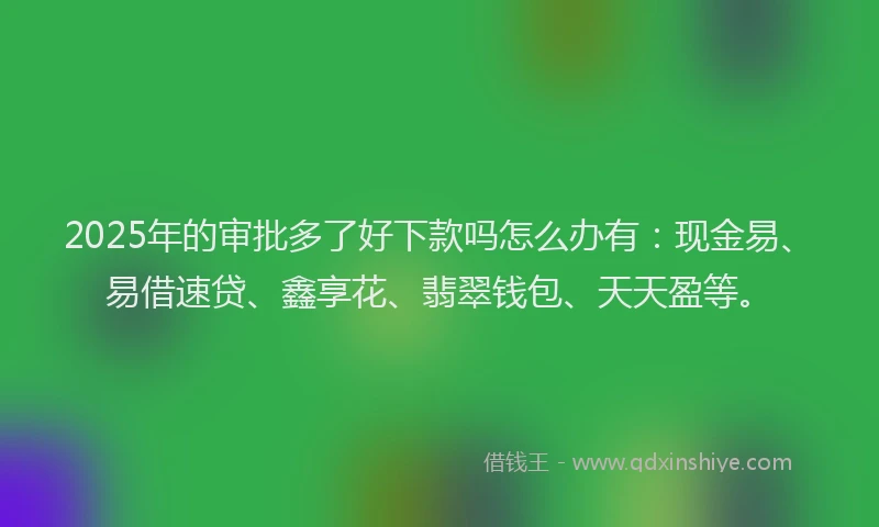 2025年的审批多了好下款吗怎么办有：现金易、易借速贷、鑫享花、翡翠钱包、天天盈等。