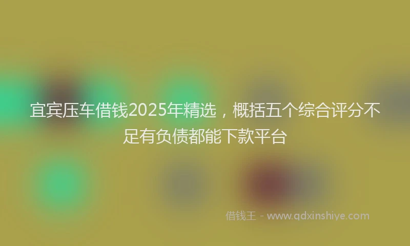 宜宾压车借钱2025年精选，概括五个综合评分不足有负债都能下款平台