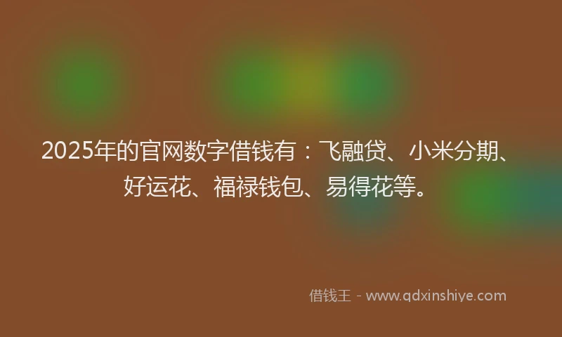 2025年的官网数字借钱有：飞融贷、小米分期、好运花、福禄钱包、易得花等。
