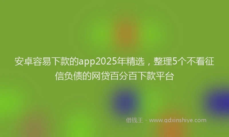 安卓容易下款的app2025年精选，整理5个不看征信负债的网贷百分百下款平台