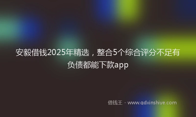 安毅借钱2025年精选，整合5个综合评分不足有负债都能下款app