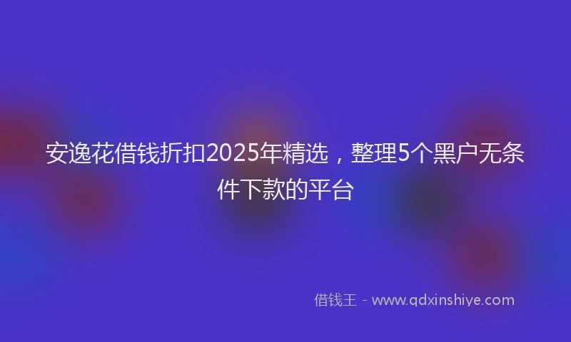 安逸花借钱折扣2025年精选，整理5个黑户无条件下款的平台