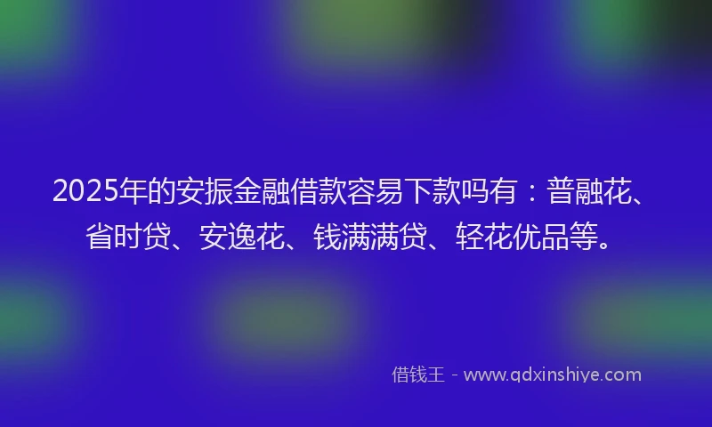 2025年的安振金融借款容易下款吗有：普融花、省时贷、安逸花、钱满满贷、轻花优品等。
