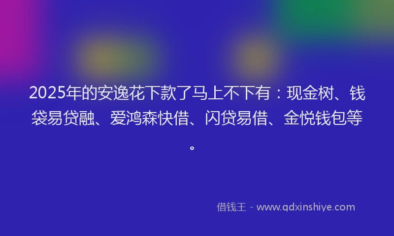 2025年的安逸花下款了马上不下有：现金树、钱袋易贷融、爱鸿森快借、闪贷易借、金悦钱包等。