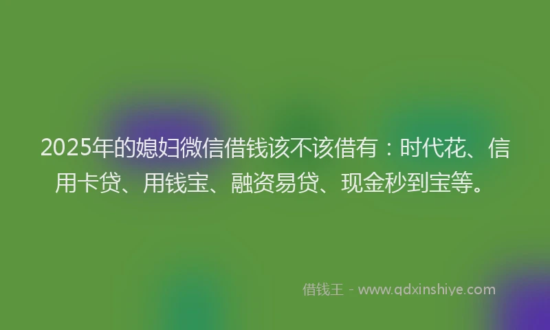 2025年的媳妇微信借钱该不该借有：时代花、信用卡贷、用钱宝、融资易贷、现金秒到宝等。