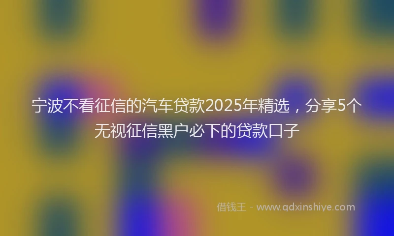 宁波不看征信的汽车贷款2025年精选，分享5个无视征信黑户必下的贷款口子