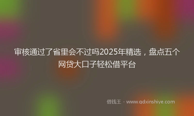 审核通过了省里会不过吗2025年精选，盘点五个网贷大口子轻松借平台