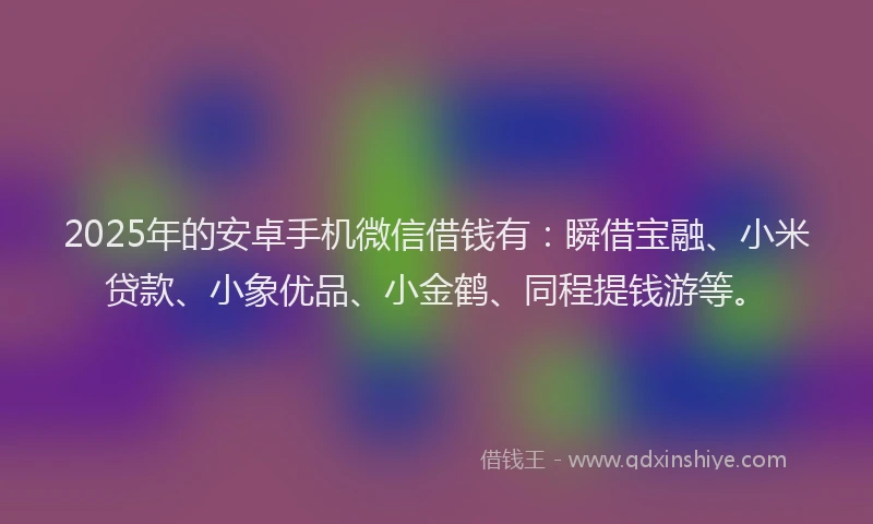 2025年的安卓手机微信借钱有：瞬借宝融、小米贷款、小象优品、小金鹤、同程提钱游等。