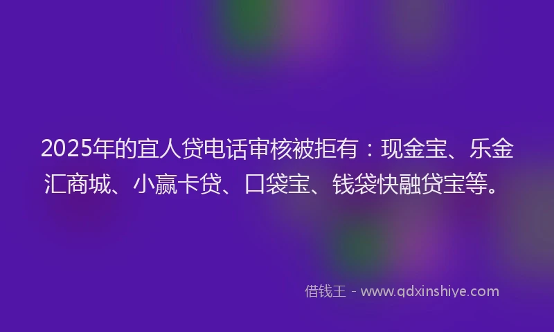 2025年的宜人贷电话审核被拒有：现金宝、乐金汇商城、小赢卡贷、口袋宝、钱袋快融贷宝等。