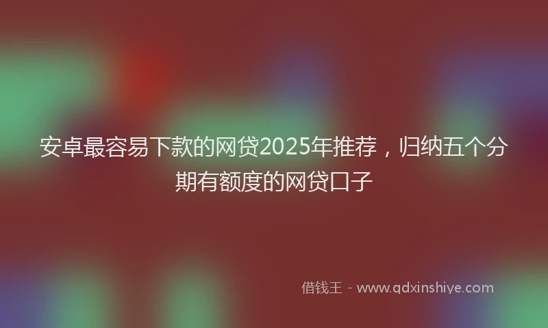 安卓最容易下款的网贷2025年推荐，归纳五个分期有额度的网贷口子
