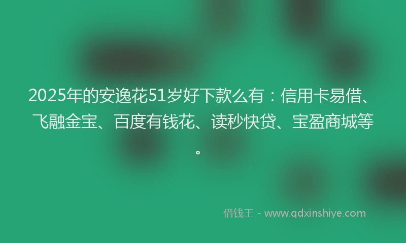 2025年的安逸花51岁好下款么有：信用卡易借、飞融金宝、百度有钱花、读秒快贷、宝盈商城等。