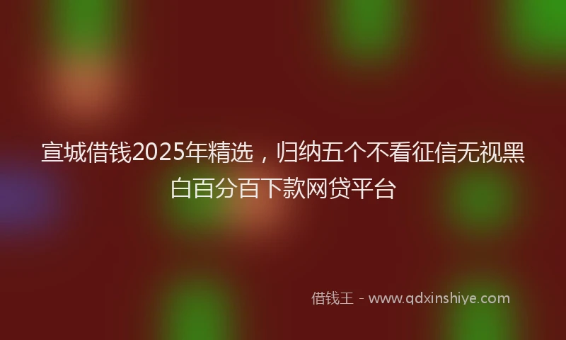 宣城借钱2025年精选，归纳五个不看征信无视黑白百分百下款网贷平台