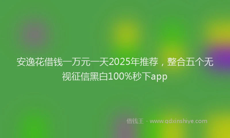 安逸花借钱一万元一天2025年推荐，整合五个无视征信黑白100%秒下app