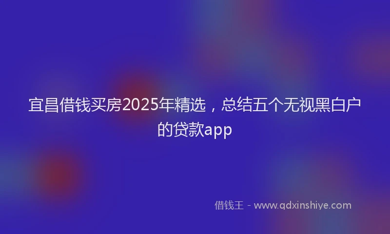 宜昌借钱买房2025年精选，总结五个无视黑白户的贷款app